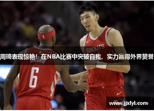 周琦表现惊艳！在NBA比赛中突破自我，实力赢得外界赞誉